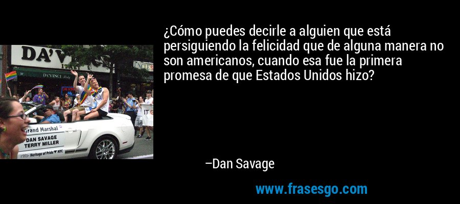 ¿Cómo puedes decirle a alguien que está persiguiendo la felicidad que de alguna manera no son americanos, cuando esa fue la primera promesa de que Estados Unidos hizo? – Dan Savage