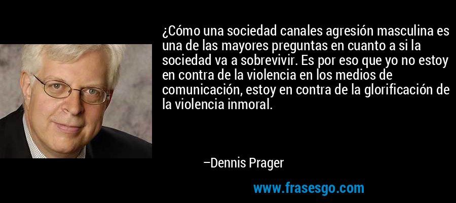 ¿Cómo una sociedad canales agresión masculina es una de las mayores preguntas en cuanto a si la sociedad va a sobrevivir. Es por eso que yo no estoy en contra de la violencia en los medios de comunicación, estoy en contra de la glorificación de la violencia inmoral. – Dennis Prager