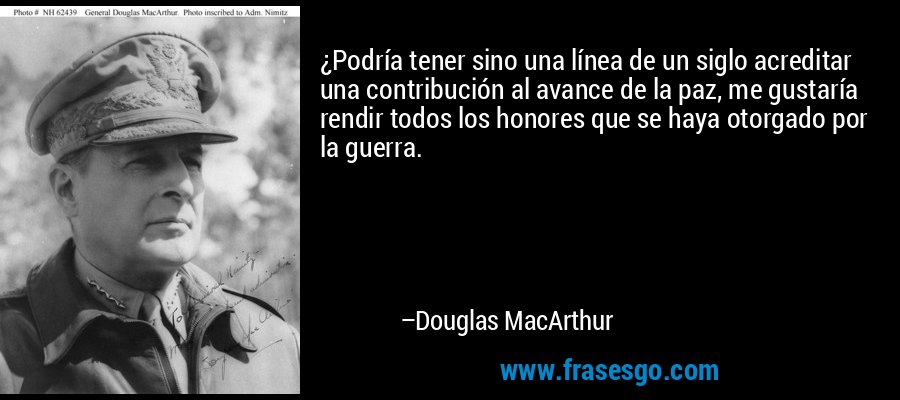 ¿Podría tener sino una línea de un siglo acreditar una contribución al avance de la paz, me gustaría rendir todos los honores que se haya otorgado por la guerra. – Douglas MacArthur