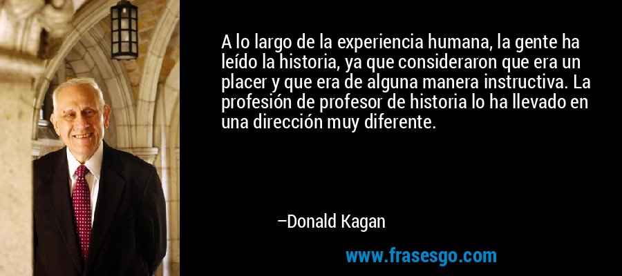 A lo largo de la experiencia humana, la gente ha leído la historia, ya que consideraron que era un placer y que era de alguna manera instructiva. La profesión de profesor de historia lo ha llevado en una dirección muy diferente. – Donald Kagan