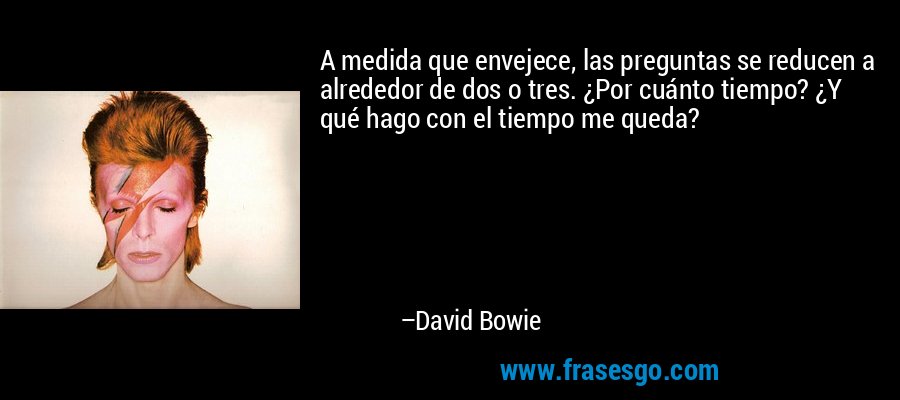 A medida que envejece, las preguntas se reducen a alrededor de dos o tres. ¿Por cuánto tiempo? ¿Y qué hago con el tiempo me queda? – David Bowie