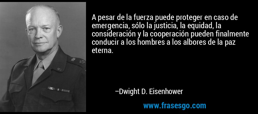 A pesar de la fuerza puede proteger en caso de emergencia, sólo la justicia, la equidad, la consideración y la cooperación pueden finalmente conducir a los hombres a los albores de la paz eterna. – Dwight D. Eisenhower