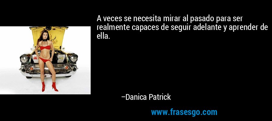 A veces se necesita mirar al pasado para ser realmente capaces de seguir adelante y aprender de ella. – Danica Patrick