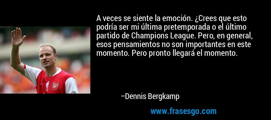 A veces se siente la emoción. ¿Crees que esto podría ser mi última pretemporada o el último partido de Champions League. Pero, en general, esos pensamientos no son importantes en este momento. Pero pronto llegará el momento. – Dennis Bergkamp