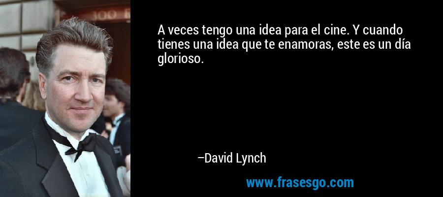 A veces tengo una idea para el cine. Y cuando tienes una idea que te enamoras, este es un día glorioso. – David Lynch