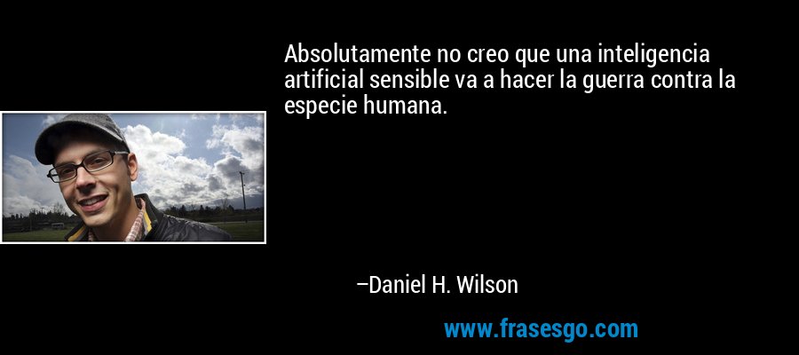 Absolutamente no creo que una inteligencia artificial sensible va a hacer la guerra contra la especie humana. – Daniel H. Wilson