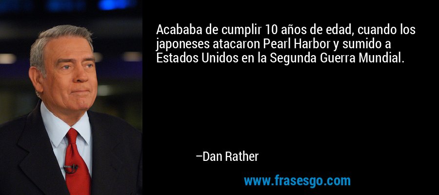 Acababa de cumplir 10 años de edad, cuando los japoneses atacaron Pearl Harbor y sumido a Estados Unidos en la Segunda Guerra Mundial. – Dan Rather
