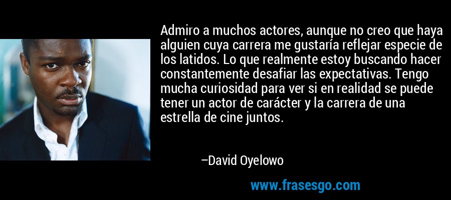 Admiro a muchos actores, aunque no creo que haya alguien cuya carrera me gustaría reflejar especie de los latidos. Lo que realmente estoy buscando hacer constantemente desafiar las expectativas. Tengo mucha curiosidad para ver si en realidad se puede tener un actor de carácter y la carrera de una estrella de cine juntos. – David Oyelowo