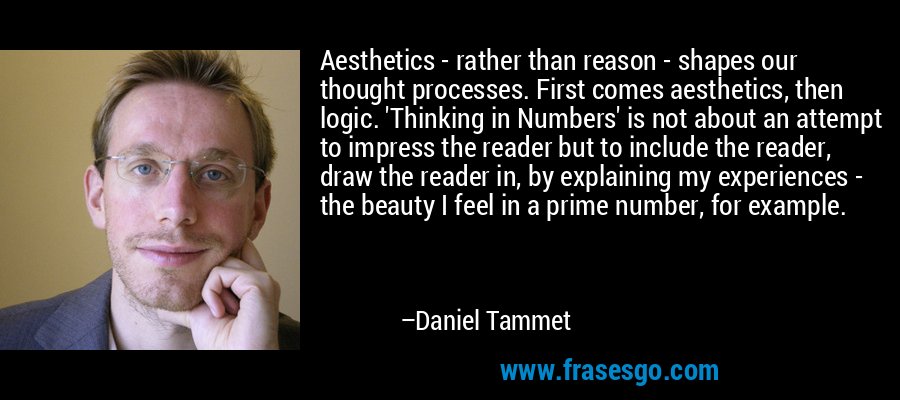 Aesthetics - rather than reason - shapes our thought processes. First comes aesthetics, then logic. 'Thinking in Numbers' is not about an attempt to impress the reader but to include the reader, draw the reader in, by explaining my experiences - the beauty I feel in a prime number, for example. – Daniel Tammet