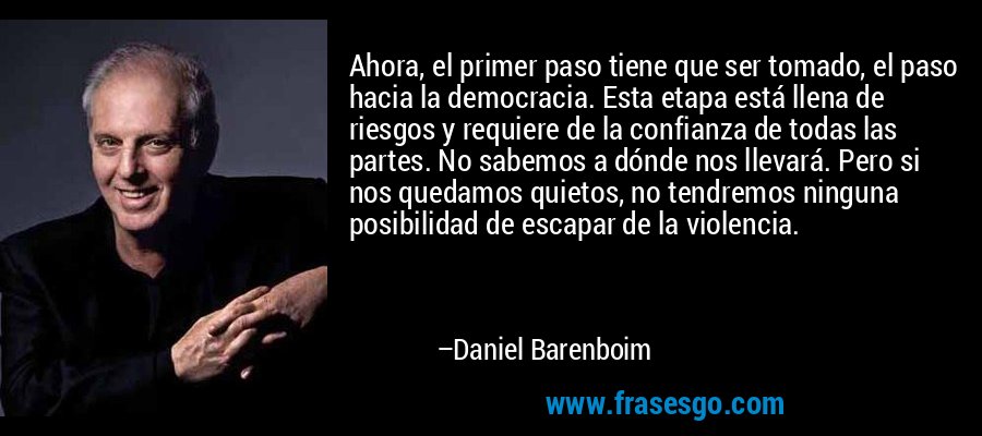 Ahora, el primer paso tiene que ser tomado, el paso hacia la democracia. Esta etapa está llena de riesgos y requiere de la confianza de todas las partes. No sabemos a dónde nos llevará. Pero si nos quedamos quietos, no tendremos ninguna posibilidad de escapar de la violencia. – Daniel Barenboim