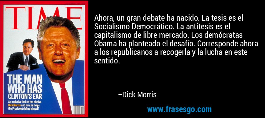 Ahora, un gran debate ha nacido. La tesis es el Socialismo Democrático. La antítesis es el capitalismo de libre mercado. Los demócratas Obama ha planteado el desafío. Corresponde ahora a los republicanos a recogerla y la lucha en este sentido. – Dick Morris