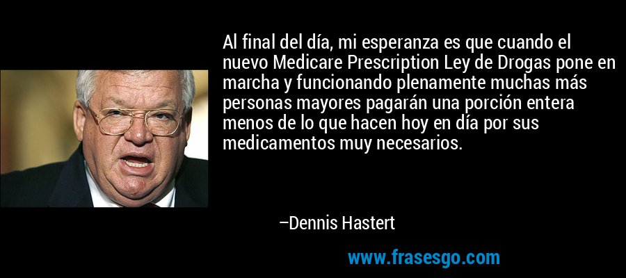 Al final del día, mi esperanza es que cuando el nuevo Medicare Prescription Ley de Drogas pone en marcha y funcionando plenamente muchas más personas mayores pagarán una porción entera menos de lo que hacen hoy en día por sus medicamentos muy necesarios. – Dennis Hastert