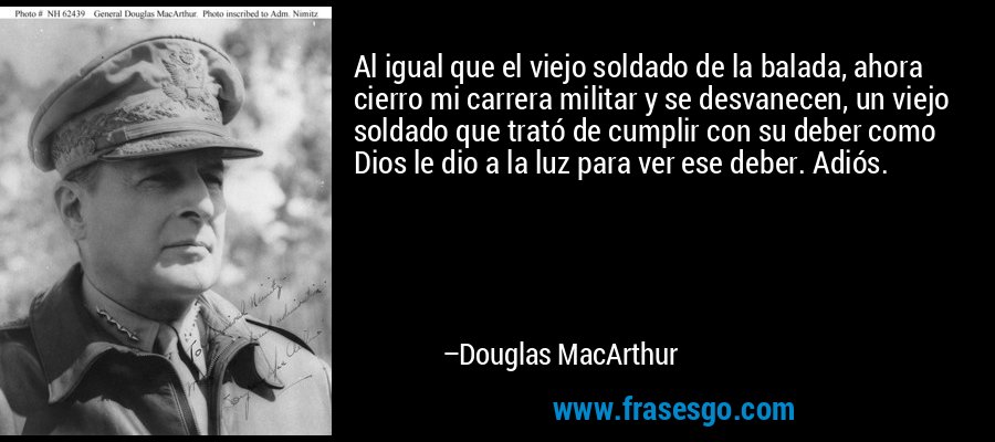 Al igual que el viejo soldado de la balada, ahora cierro mi carrera militar y se desvanecen, un viejo soldado que trató de cumplir con su deber como Dios le dio a la luz para ver ese deber. Adiós. – Douglas MacArthur