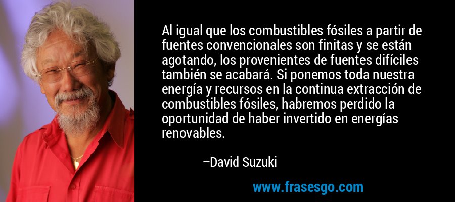 Al igual que los combustibles fósiles a partir de fuentes convencionales son finitas y se están agotando, los provenientes de fuentes difíciles también se acabará. Si ponemos toda nuestra energía y recursos en la continua extracción de combustibles fósiles, habremos perdido la oportunidad de haber invertido en energías renovables. – David Suzuki