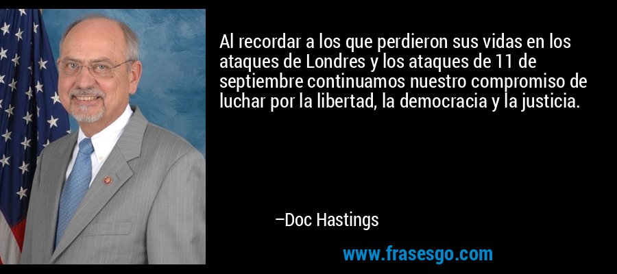 Al recordar a los que perdieron sus vidas en los ataques de Londres y los ataques de 11 de septiembre continuamos nuestro compromiso de luchar por la libertad, la democracia y la justicia. – Doc Hastings