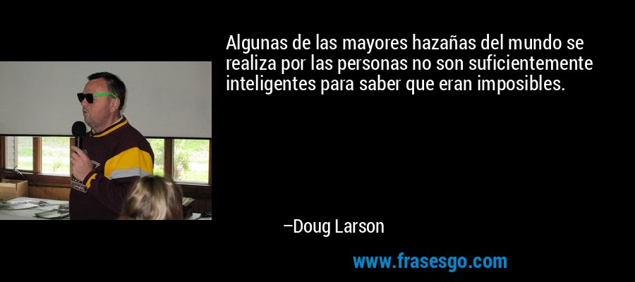 Algunas de las mayores hazañas del mundo se realiza por las personas no son suficientemente inteligentes para saber que eran imposibles. – Doug Larson