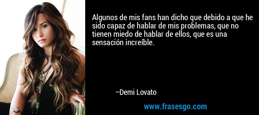 Algunos de mis fans han dicho que debido a que he sido capaz de hablar de mis problemas, que no tienen miedo de hablar de ellos, que es una sensación increíble. – Demi Lovato