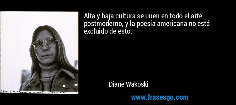 Alta y baja cultura se unen en todo el arte postmoderno, y la poesía americana no está excluido de esto. – Diane Wakoski