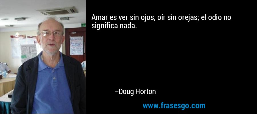 Amar es ver sin ojos, oír sin orejas; el odio no significa nada. – Doug Horton