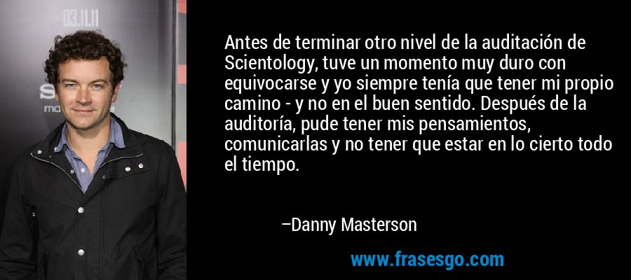 Antes de terminar otro nivel de la auditación de Scientology, tuve un momento muy duro con equivocarse y yo siempre tenía que tener mi propio camino - y no en el buen sentido. Después de la auditoría, pude tener mis pensamientos, comunicarlas y no tener que estar en lo cierto todo el tiempo. – Danny Masterson