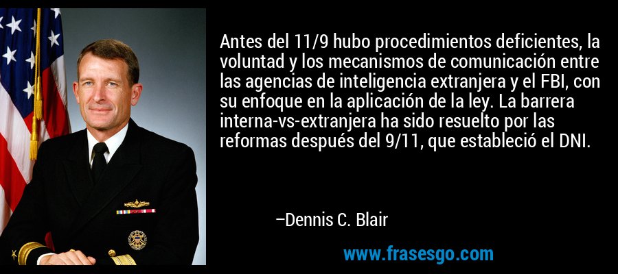 Antes del 11/9 hubo procedimientos deficientes, la voluntad y los mecanismos de comunicación entre las agencias de inteligencia extranjera y el FBI, con su enfoque en la aplicación de la ley. La barrera interna-vs-extranjera ha sido resuelto por las reformas después del 9/11, que estableció el DNI. – Dennis C. Blair