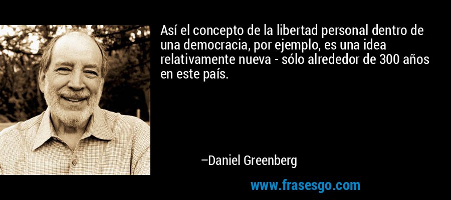 Así el concepto de la libertad personal dentro de una democracia, por ejemplo, es una idea relativamente nueva - sólo alrededor de 300 años en este país. – Daniel Greenberg