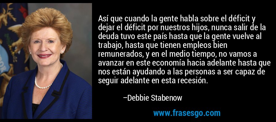 Así que cuando la gente habla sobre el déficit y dejar el déficit por nuestros hijos, nunca salir de la deuda tuvo este país hasta que la gente vuelve al trabajo, hasta que tienen empleos bien remunerados, y en el medio tiempo, no vamos a avanzar en este economía hacia adelante hasta que nos están ayudando a las personas a ser capaz de seguir adelante en esta recesión. – Debbie Stabenow