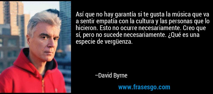 Así que no hay garantía si te gusta la música que va a sentir empatía con la cultura y las personas que lo hicieron. Esto no ocurre necesariamente. Creo que sí, pero no sucede necesariamente. ¿Qué es una especie de vergüenza. – David Byrne