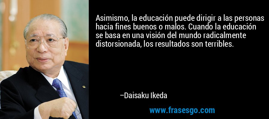 Asimismo, la educación puede dirigir a las personas hacia fines buenos o malos. Cuando la educación se basa en una visión del mundo radicalmente distorsionada, los resultados son terribles. – Daisaku Ikeda
