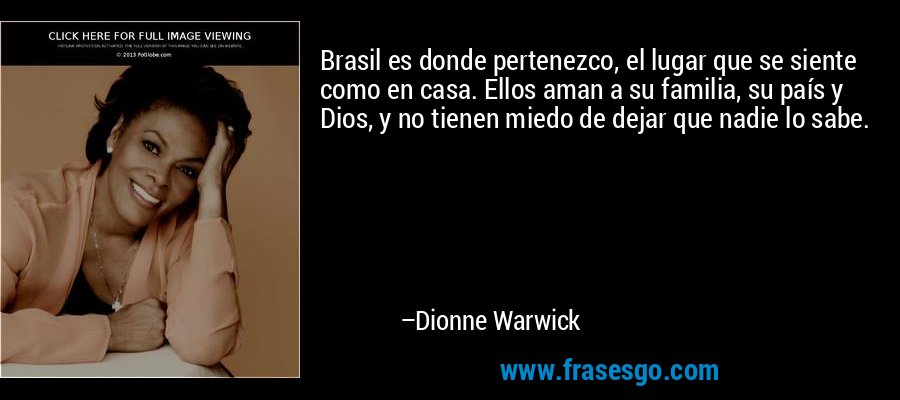 Brasil es donde pertenezco, el lugar que se siente como en casa. Ellos aman a su familia, su país y Dios, y no tienen miedo de dejar que nadie lo sabe. – Dionne Warwick