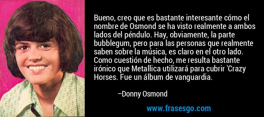 Bueno, creo que es bastante interesante cómo el nombre de Osmond se ha visto realmente a ambos lados del péndulo. Hay, obviamente, la parte bubblegum, pero para las personas que realmente saben sobre la música, es claro en el otro lado. Como cuestión de hecho, me resulta bastante irónico que Metallica utilizará para cubrir 'Crazy Horses. Fue un álbum de vanguardia. – Donny Osmond