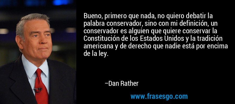 Bueno, primero que nada, no quiero debatir la palabra conservador, sino con mi definición, un conservador es alguien que quiere conservar la Constitución de los Estados Unidos y la tradición americana y de derecho que nadie está por encima de la ley. – Dan Rather