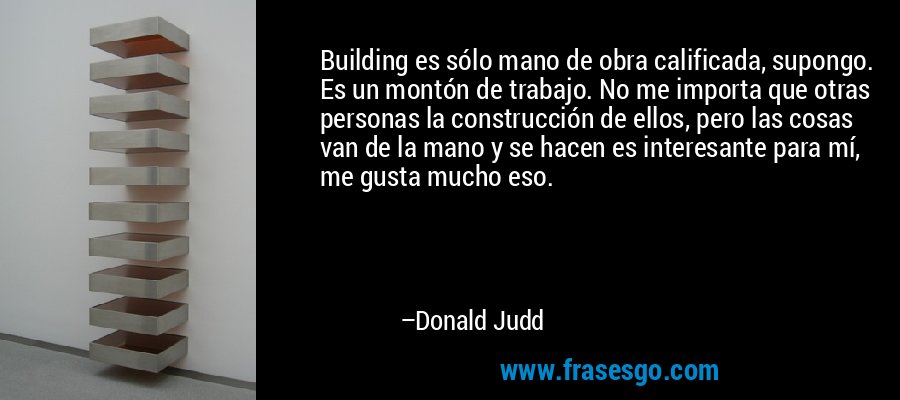 Building es sólo mano de obra calificada, supongo. Es un montón de trabajo. No me importa que otras personas la construcción de ellos, pero las cosas van de la mano y se hacen es interesante para mí, me gusta mucho eso. – Donald Judd