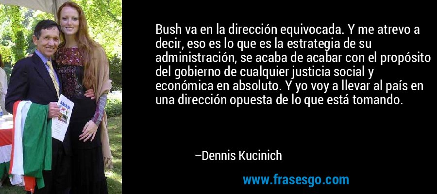 Bush va en la dirección equivocada. Y me atrevo a decir, eso es lo que es la estrategia de su administración, se acaba de acabar con el propósito del gobierno de cualquier justicia social y económica en absoluto. Y yo voy a llevar al país en una dirección opuesta de lo que está tomando. – Dennis Kucinich