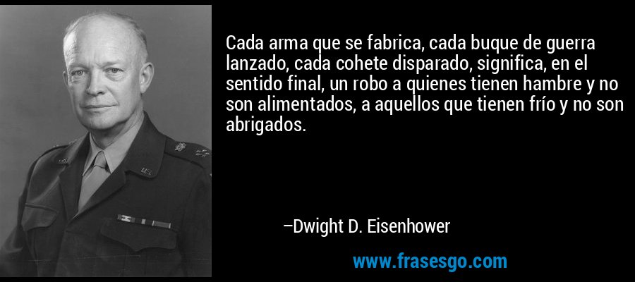 Cada arma que se fabrica, cada buque de guerra lanzado, cada cohete disparado, significa, en el sentido final, un robo a quienes tienen hambre y no son alimentados, a aquellos que tienen frío y no son abrigados. – Dwight D. Eisenhower