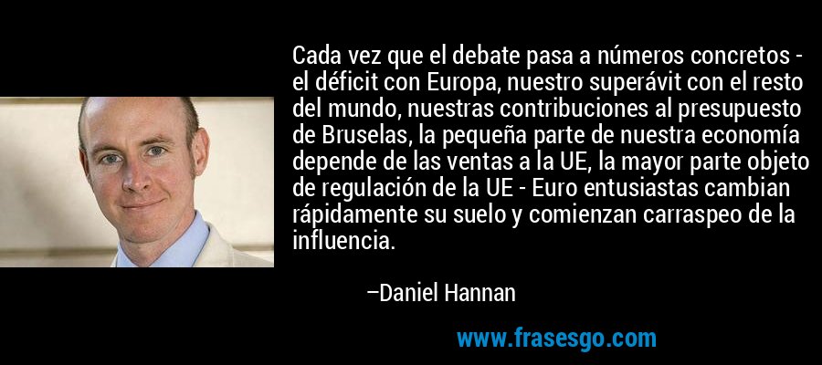 Cada vez que el debate pasa a números concretos - el déficit con Europa, nuestro superávit con el resto del mundo, nuestras contribuciones al presupuesto de Bruselas, la pequeña parte de nuestra economía depende de las ventas a la UE, la mayor parte objeto de regulación de la UE - Euro entusiastas cambian rápidamente su suelo y comienzan carraspeo de la influencia. – Daniel Hannan