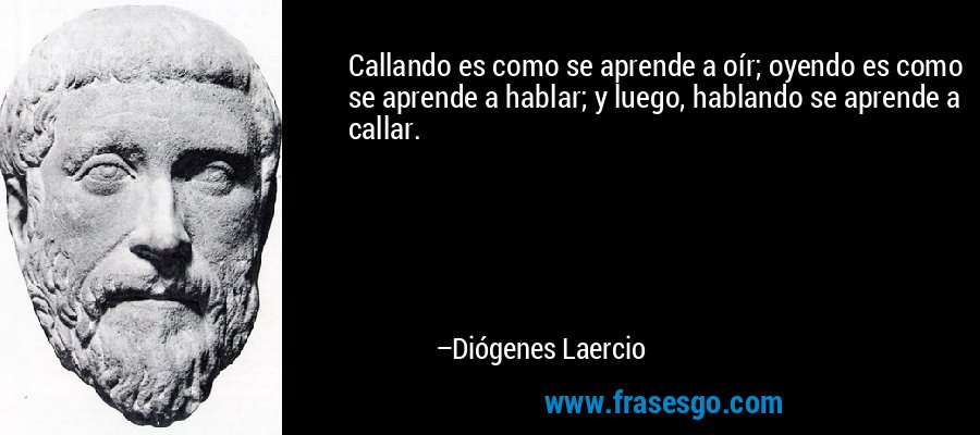 Callando es como se aprende a oír; oyendo es como se aprende a hablar; y luego, hablando se aprende a callar. – Diógenes Laercio