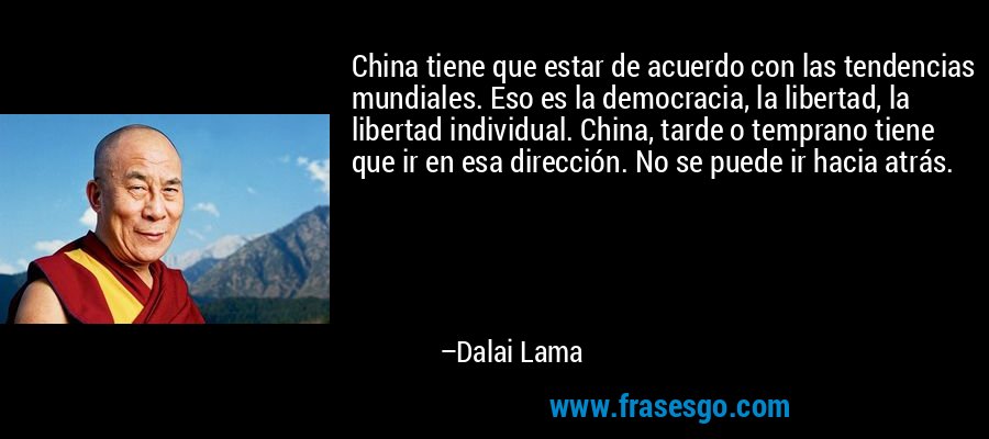 China tiene que estar de acuerdo con las tendencias mundiales. Eso es la democracia, la libertad, la libertad individual. China, tarde o temprano tiene que ir en esa dirección. No se puede ir hacia atrás. – Dalai Lama