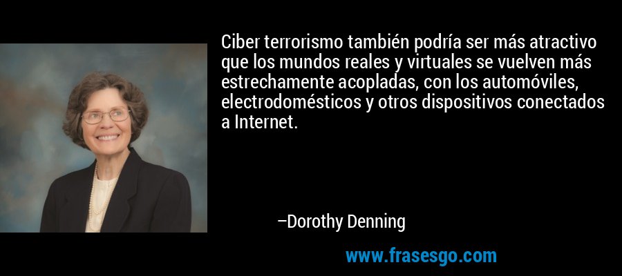 Ciber terrorismo también podría ser más atractivo que los mundos reales y virtuales se vuelven más estrechamente acopladas, con los automóviles, electrodomésticos y otros dispositivos conectados a Internet. – Dorothy Denning