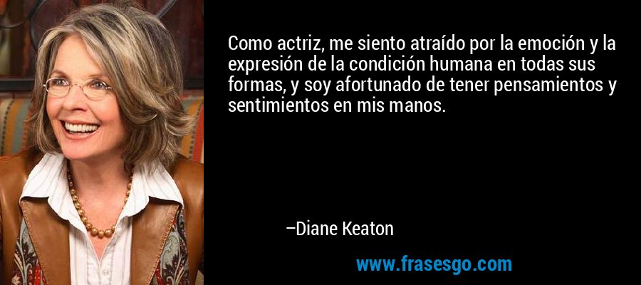Como actriz, me siento atraído por la emoción y la expresión de la condición humana en todas sus formas, y soy afortunado de tener pensamientos y sentimientos en mis manos. – Diane Keaton
