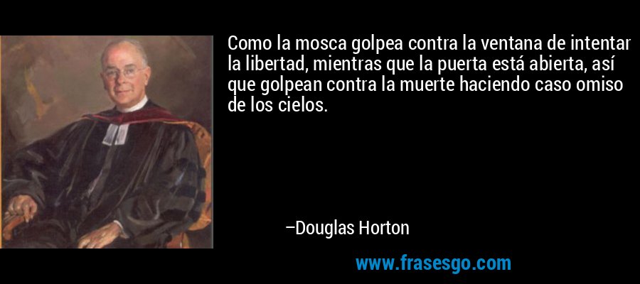Como la mosca golpea contra la ventana de intentar la libertad, mientras que la puerta está abierta, así que golpean contra la muerte haciendo caso omiso de los cielos. – Douglas Horton