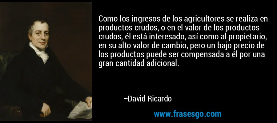 Como los ingresos de los agricultores se realiza en productos crudos, o en el valor de los productos crudos, él está interesado, así como al propietario, en su alto valor de cambio, pero un bajo precio de los productos puede ser compensada a él por una gran cantidad adicional. – David Ricardo