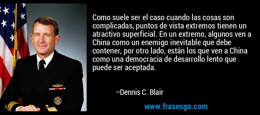 Como suele ser el caso cuando las cosas son complicadas, puntos de vista extremos tienen un atractivo superficial. En un extremo, algunos ven a China como un enemigo inevitable que debe contener, por otro lado, están los que ven a China como una democracia de desarrollo lento que puede ser aceptada. – Dennis C. Blair
