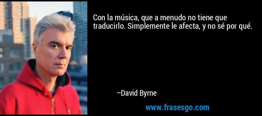 Con la música, que a menudo no tiene que traducirlo. Simplemente le afecta, y no sé por qué. – David Byrne