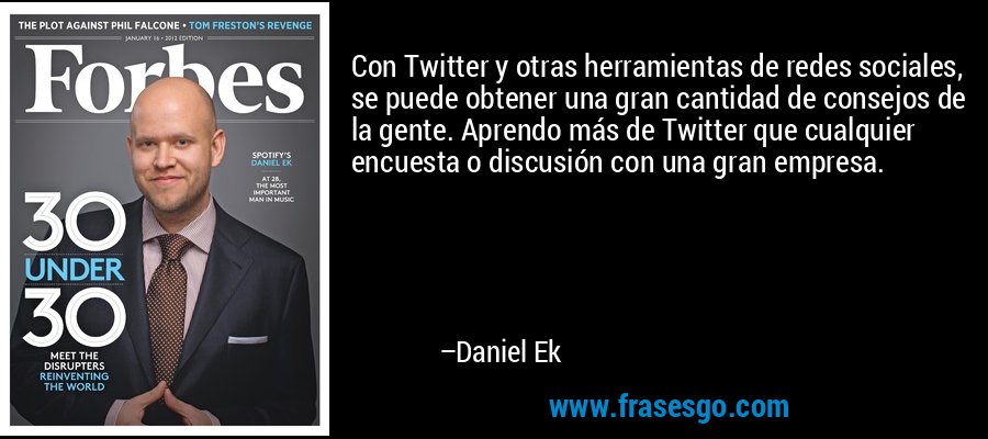 Con Twitter y otras herramientas de redes sociales, se puede obtener una gran cantidad de consejos de la gente. Aprendo más de Twitter que cualquier encuesta o discusión con una gran empresa. – Daniel Ek