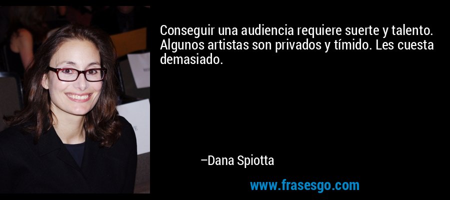 Conseguir una audiencia requiere suerte y talento. Algunos artistas son privados y tímido. Les cuesta demasiado. – Dana Spiotta