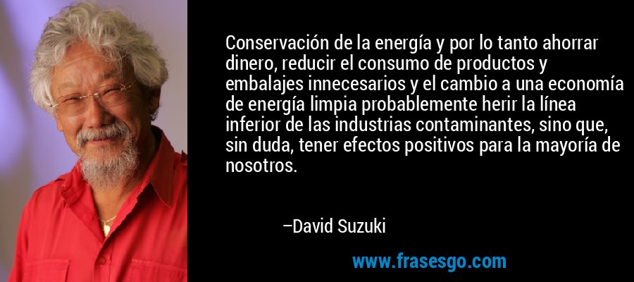 Conservación de la energía y por lo tanto ahorrar dinero, reducir el consumo de productos y embalajes innecesarios y el cambio a una economía de energía limpia probablemente herir la línea inferior de las industrias contaminantes, sino que, sin duda, tener efectos positivos para la mayoría de nosotros. – David Suzuki