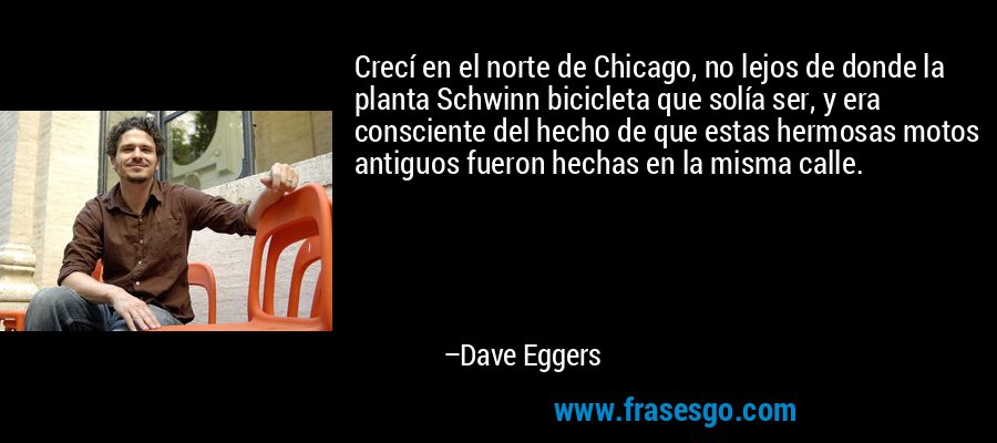 Crecí en el norte de Chicago, no lejos de donde la planta Schwinn bicicleta que solía ser, y era consciente del hecho de que estas hermosas motos antiguos fueron hechas en la misma calle. – Dave Eggers