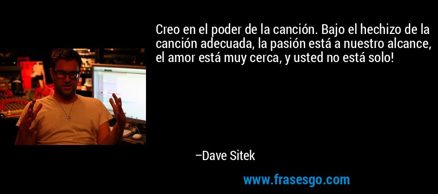 Creo en el poder de la canción. Bajo el hechizo de la canción adecuada, la pasión está a nuestro alcance, el amor está muy cerca, y usted no está solo! – Dave Sitek