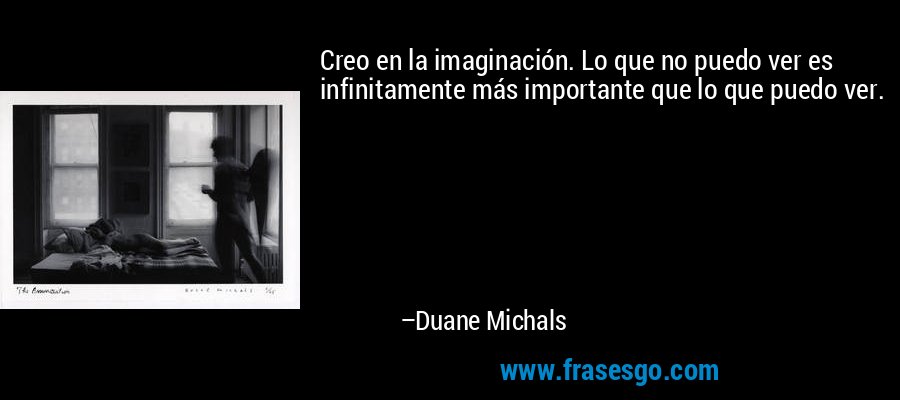Creo en la imaginación. Lo que no puedo ver es infinitamente más importante que lo que puedo ver. – Duane Michals